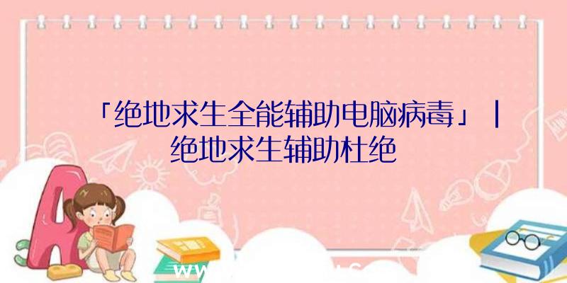 「绝地求生全能辅助电脑病毒」|绝地求生辅助杜绝